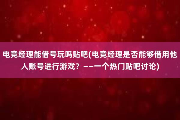 电竞经理能借号玩吗贴吧(电竞经理是否能够借用他人账号进行游戏？——一个热门贴吧讨论)