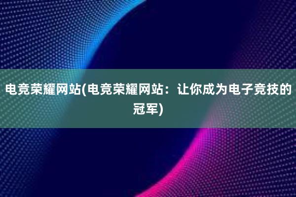 电竞荣耀网站(电竞荣耀网站：让你成为电子竞技的冠军)