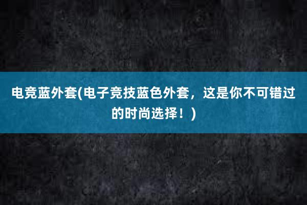 电竞蓝外套(电子竞技蓝色外套，这是你不可错过的时尚选择！)