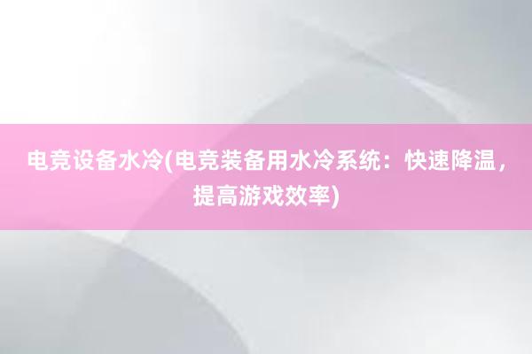 电竞设备水冷(电竞装备用水冷系统：快速降温，提高游戏效率)