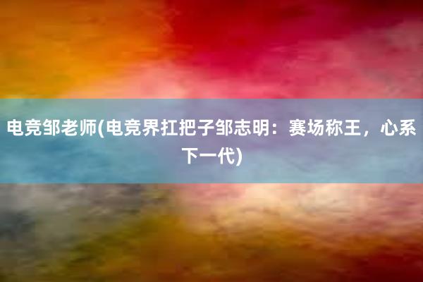 电竞邹老师(电竞界扛把子邹志明：赛场称王，心系下一代)