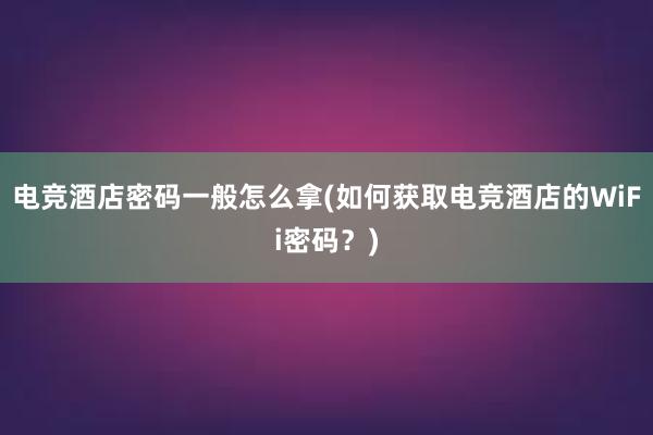 电竞酒店密码一般怎么拿(如何获取电竞酒店的WiFi密码？)