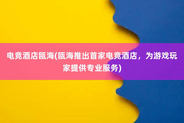 电竞酒店瓯海(瓯海推出首家电竞酒店，为游戏玩家提供专业服务)