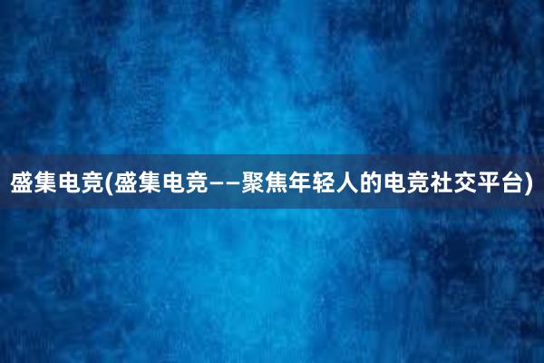 盛集电竞(盛集电竞——聚焦年轻人的电竞社交平台)