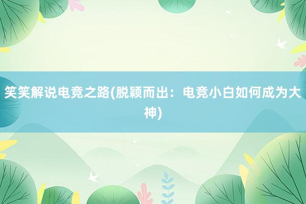 笑笑解说电竞之路(脱颖而出：电竞小白如何成为大神)