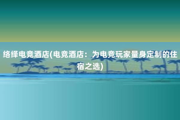 络绎电竞酒店(电竞酒店：为电竞玩家量身定制的住宿之选)