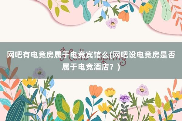 网吧有电竞房属于电竞宾馆么(网吧设电竞房是否属于电竞酒店？)