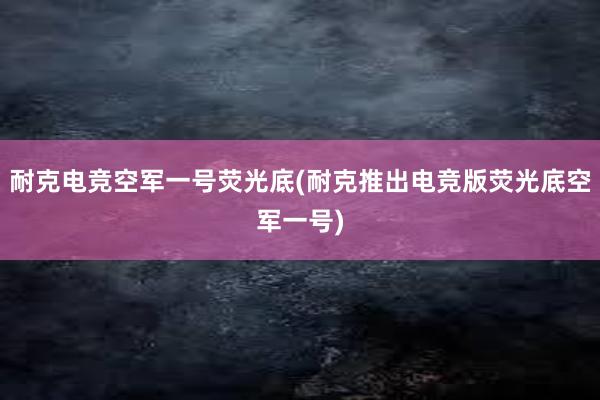 耐克电竞空军一号荧光底(耐克推出电竞版荧光底空军一号)