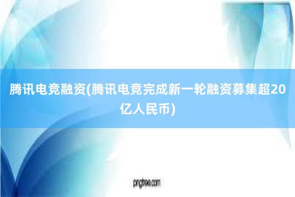 腾讯电竞融资(腾讯电竞完成新一轮融资募集超20亿人民币)