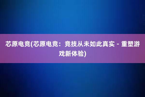 芯原电竞(芯原电竞：竞技从未如此真实 - 重塑游戏新体验)