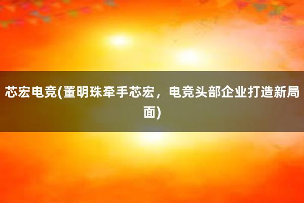 芯宏电竞(董明珠牵手芯宏，电竞头部企业打造新局面)