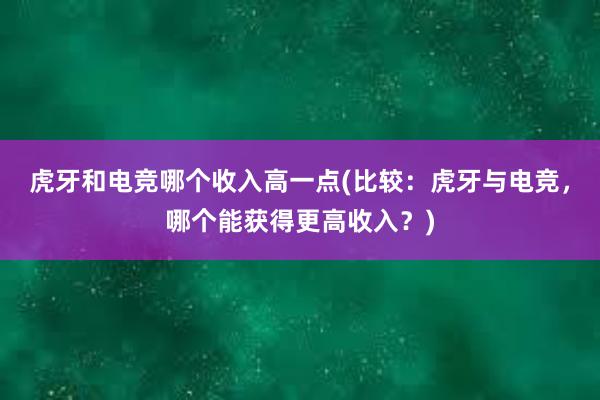 虎牙和电竞哪个收入高一点(比较：虎牙与电竞，哪个能获得更高收入？)