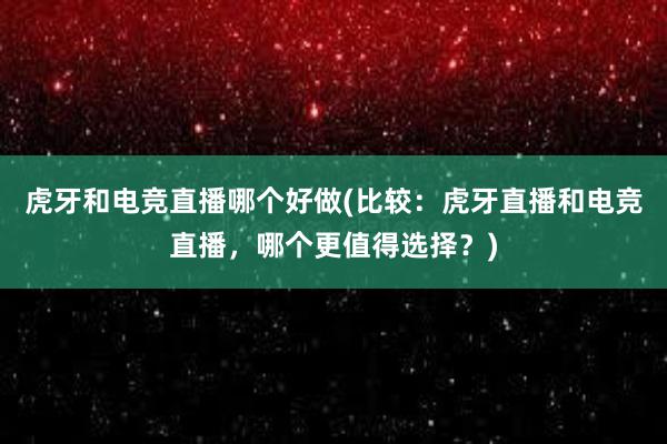 虎牙和电竞直播哪个好做(比较：虎牙直播和电竞直播，哪个更值得选择？)