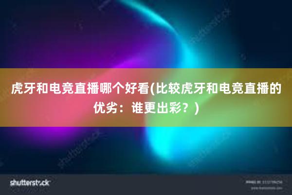 虎牙和电竞直播哪个好看(比较虎牙和电竞直播的优劣：谁更出彩？)