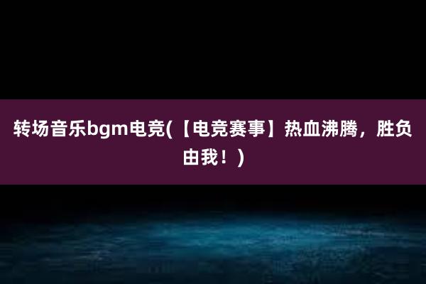 转场音乐bgm电竞(【电竞赛事】热血沸腾，胜负由我！)