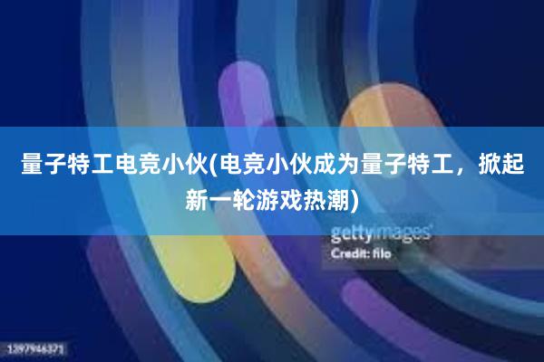 量子特工电竞小伙(电竞小伙成为量子特工，掀起新一轮游戏热潮)