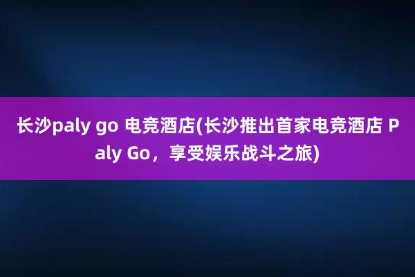 长沙paly go 电竞酒店(长沙推出首家电竞酒店 Paly Go，享受娱乐战斗之旅)