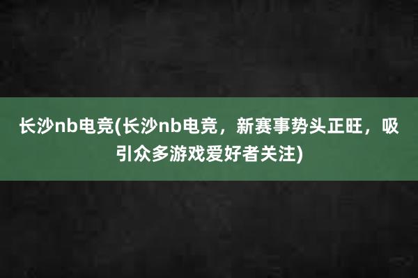 长沙nb电竞(长沙nb电竞，新赛事势头正旺，吸引众多游戏爱好者关注)