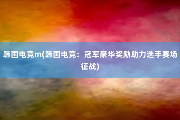 韩国电竞m(韩国电竞：冠军豪华奖励助力选手赛场征战)