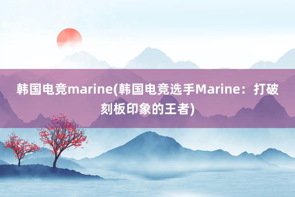 韩国电竞marine(韩国电竞选手Marine：打破刻板印象的王者)