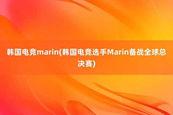 韩国电竞marin(韩国电竞选手Marin备战全球总决赛)