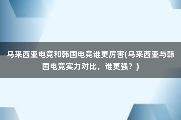 马来西亚电竞和韩国电竞谁更厉害(马来西亚与韩国电竞实力对比，谁更强？)