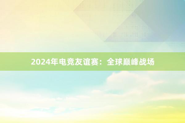 2024年电竞友谊赛：全球巅峰战场