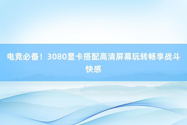 电竞必备！3080显卡搭配高清屏幕玩转畅享战斗快感