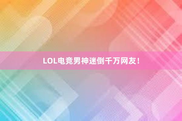 LOL电竞男神迷倒千万网友！