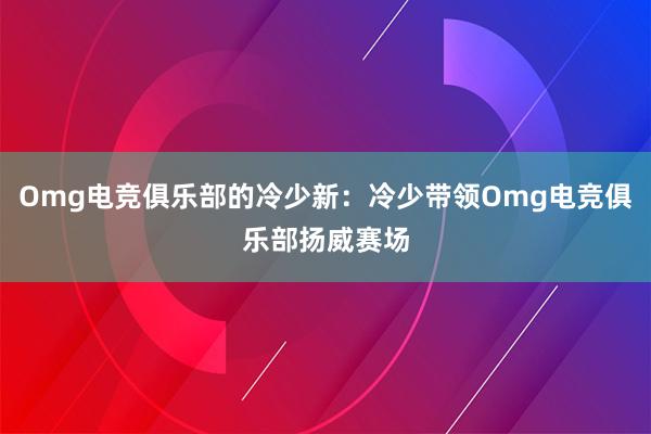 Omg电竞俱乐部的冷少新：冷少带领Omg电竞俱乐部扬威赛场