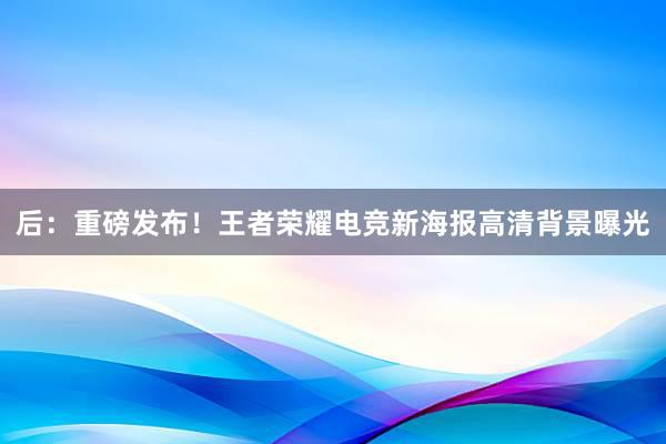 后：重磅发布！王者荣耀电竞新海报高清背景曝光