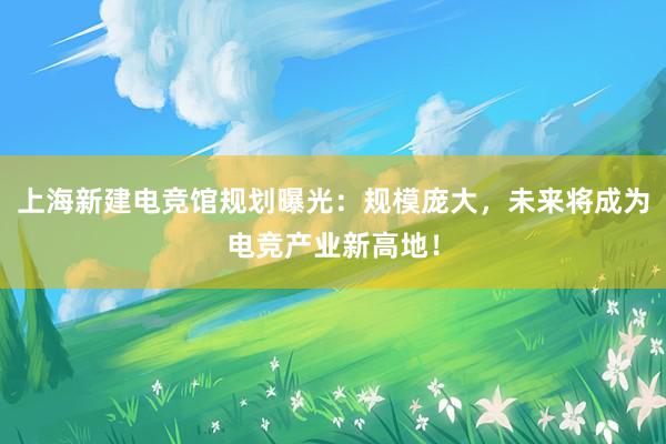 上海新建电竞馆规划曝光：规模庞大，未来将成为电竞产业新高地！