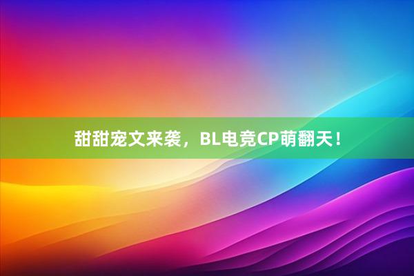 甜甜宠文来袭，BL电竞CP萌翻天！