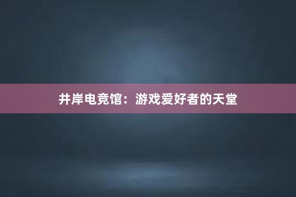 井岸电竞馆：游戏爱好者的天堂