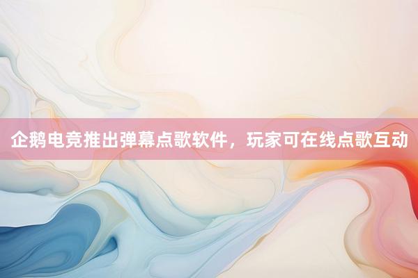 企鹅电竞推出弹幕点歌软件，玩家可在线点歌互动