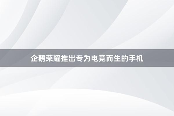 企鹅荣耀推出专为电竞而生的手机