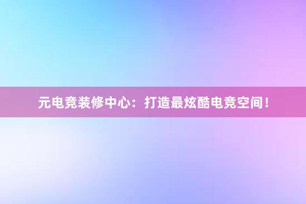 元电竞装修中心：打造最炫酷电竞空间！