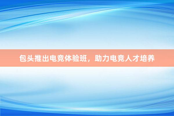 包头推出电竞体验班，助力电竞人才培养