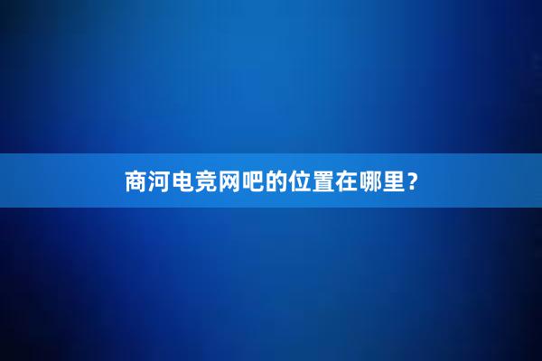 商河电竞网吧的位置在哪里？