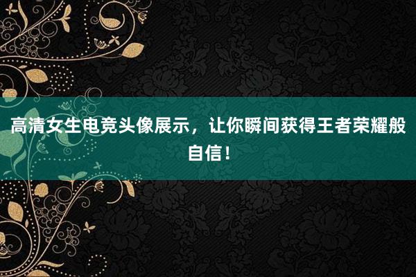 高清女生电竞头像展示，让你瞬间获得王者荣耀般自信！