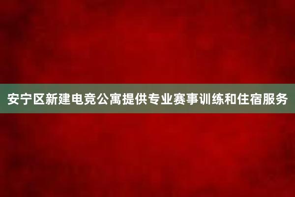 安宁区新建电竞公寓提供专业赛事训练和住宿服务