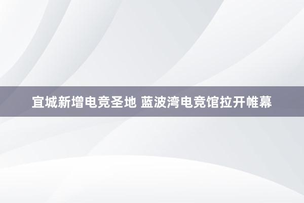 宜城新增电竞圣地 蓝波湾电竞馆拉开帷幕