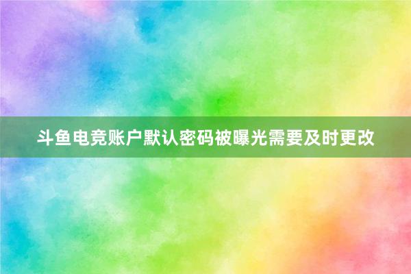 斗鱼电竞账户默认密码被曝光需要及时更改