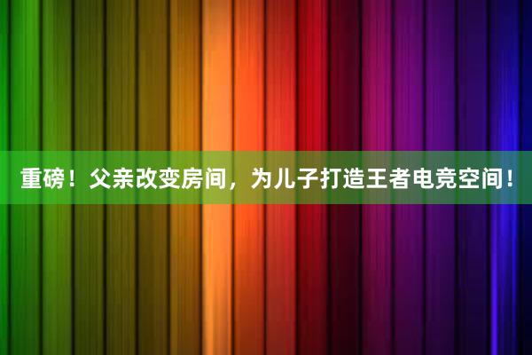 重磅！父亲改变房间，为儿子打造王者电竞空间！