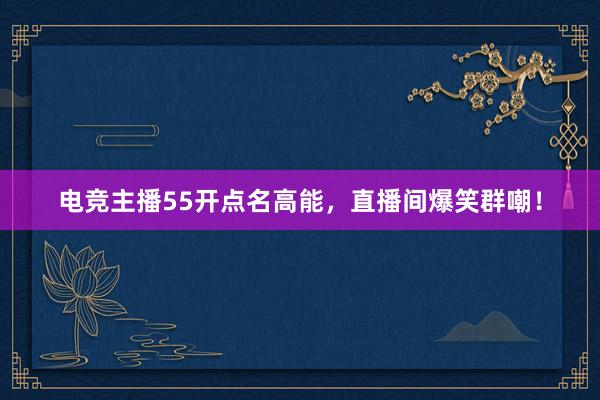 电竞主播55开点名高能，直播间爆笑群嘲！