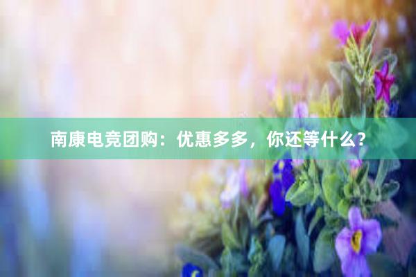 南康电竞团购：优惠多多，你还等什么？