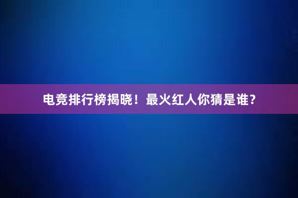 电竞排行榜揭晓！最火红人你猜是谁？