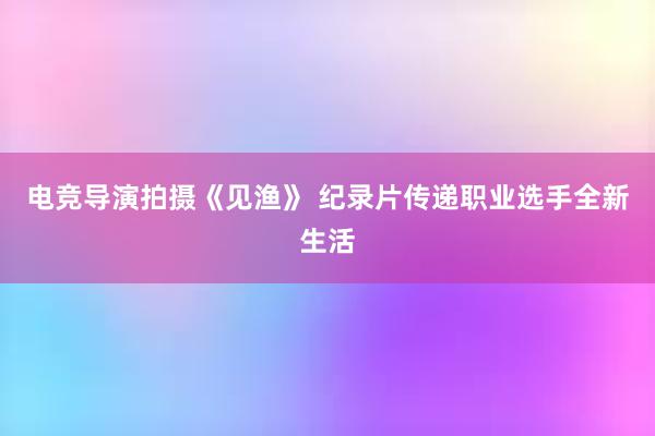 电竞导演拍摄《见渔》 纪录片传递职业选手全新生活