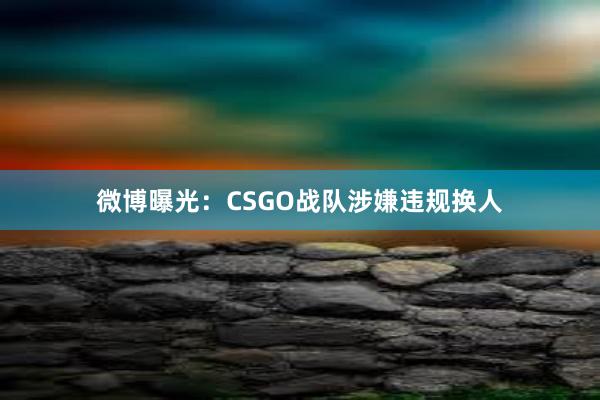 微博曝光：CSGO战队涉嫌违规换人