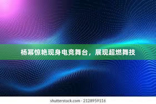 杨幂惊艳现身电竞舞台，展现超燃舞技